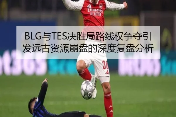 BLG与TES决胜局路线权争夺引发远古资源崩盘的深度复盘分析