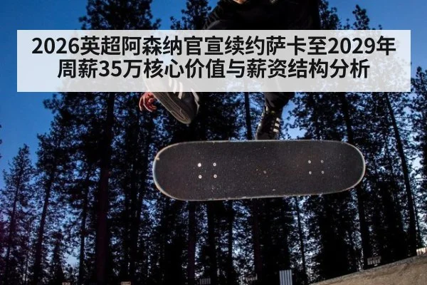 2026英超阿森纳官宣续约萨卡至2029年周薪35万核心价值与薪资结构分析