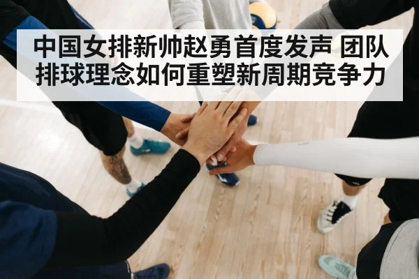 中国女排新帅赵勇首度发声 团队排球理念如何重塑新周期竞争力