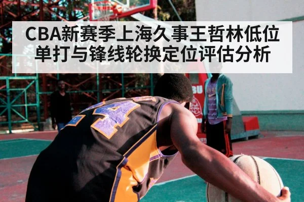 CBA新赛季上海久事王哲林低位单打与锋线轮换定位评估分析