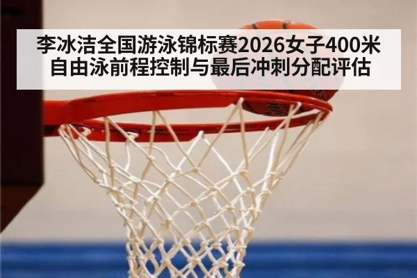 李冰洁全国游泳锦标赛2026女子400米自由泳前程控制与最后冲刺分配评估
